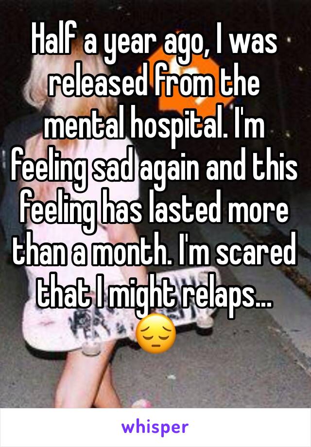 Half a year ago, I was released from the mental hospital. I'm feeling sad again and this feeling has lasted more than a month. I'm scared that I might relaps...
😔