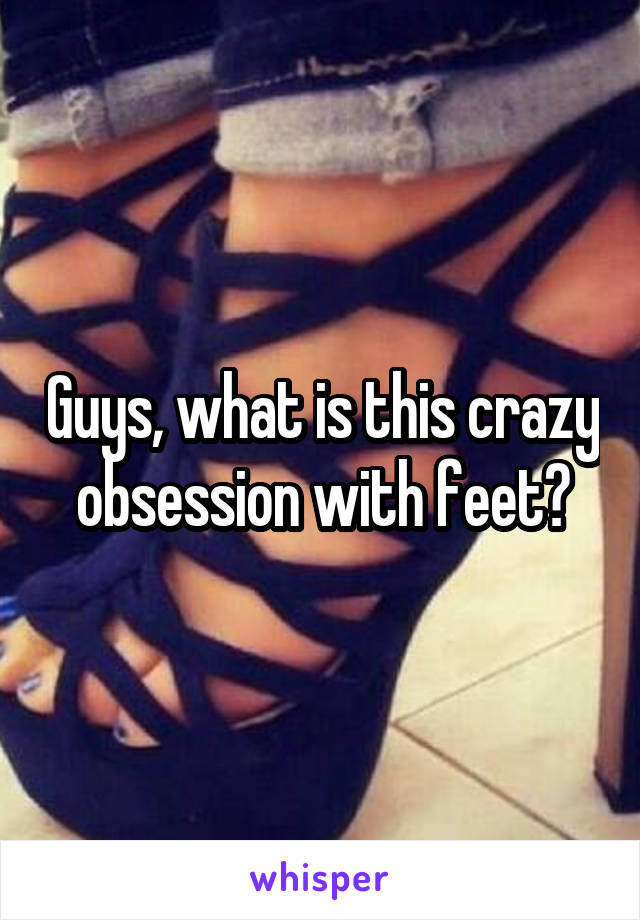 Guys, what is this crazy obsession with feet?
