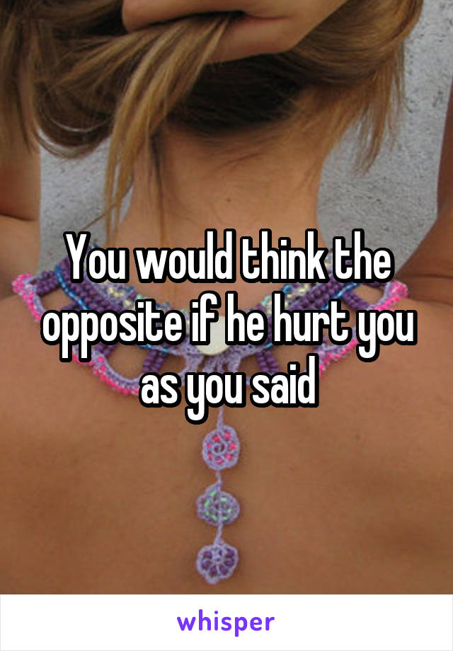 You would think the opposite if he hurt you as you said