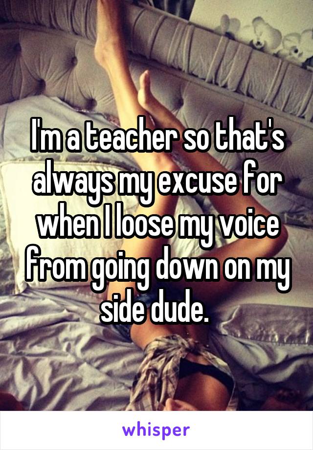 I'm a teacher so that's always my excuse for when I loose my voice from going down on my side dude. 