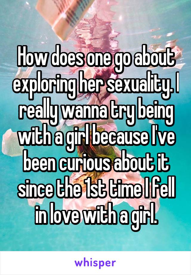 How does one go about exploring her sexuality. I really wanna try being with a girl because I've been curious about it since the 1st time I fell in love with a girl.
