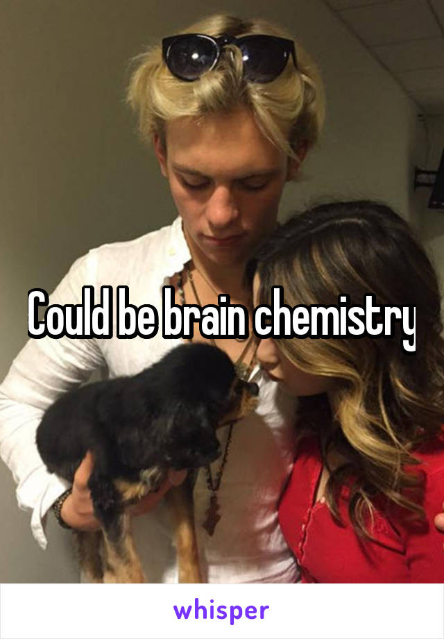 Could be brain chemistry