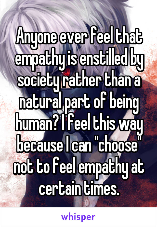 Anyone ever feel that empathy is enstilled by society rather than a natural part of being human? I feel this way because I can "choose" not to feel empathy at certain times.