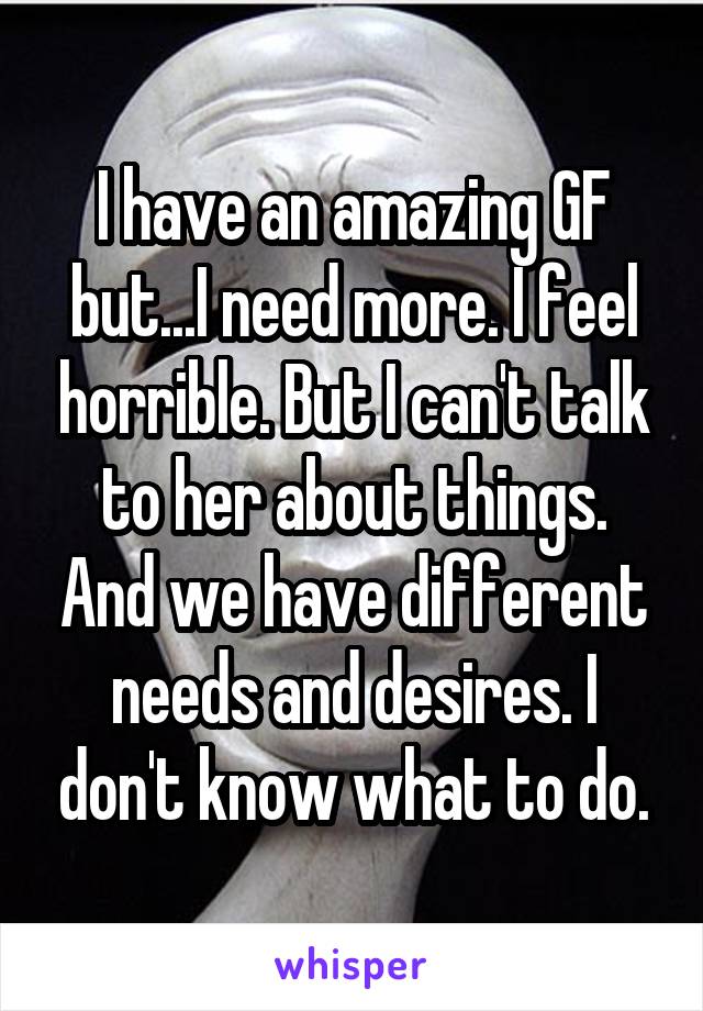 I have an amazing GF but...I need more. I feel horrible. But I can't talk to her about things. And we have different needs and desires. I don't know what to do.