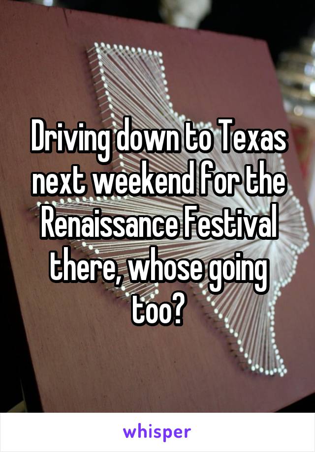 Driving down to Texas next weekend for the Renaissance Festival there, whose going too?
