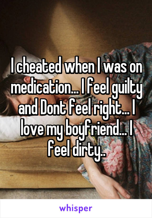 I cheated when I was on medication... I feel guilty and Dont feel right... I love my boyfriend... I feel dirty..