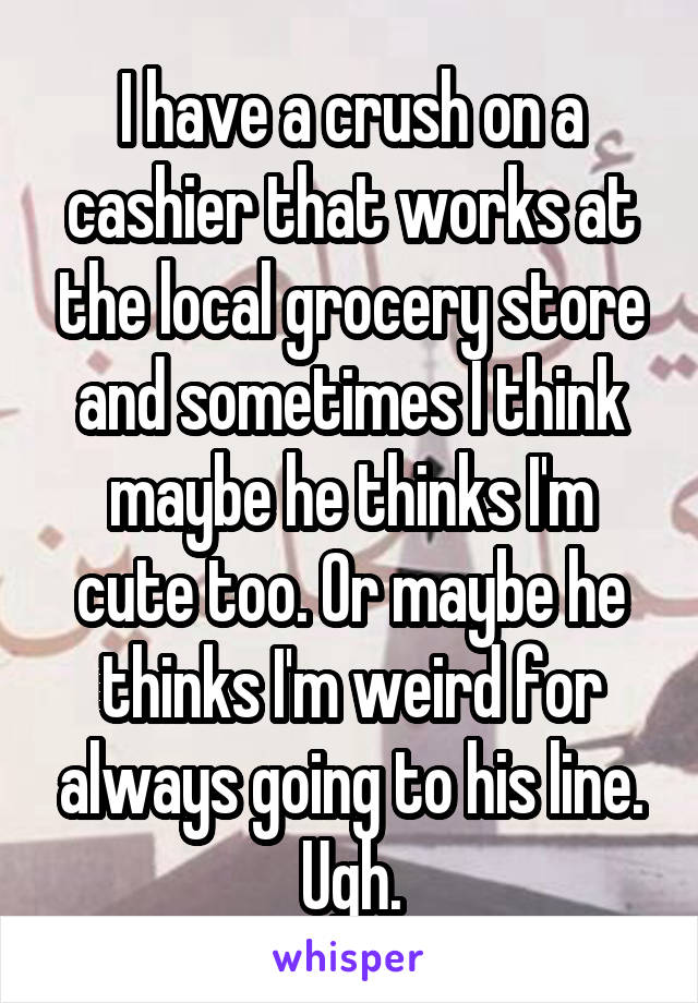 I have a crush on a cashier that works at the local grocery store and sometimes I think maybe he thinks I'm cute too. Or maybe he thinks I'm weird for always going to his line. Ugh.