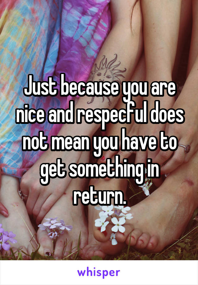 Just because you are nice and respecful does not mean you have to get something in return.