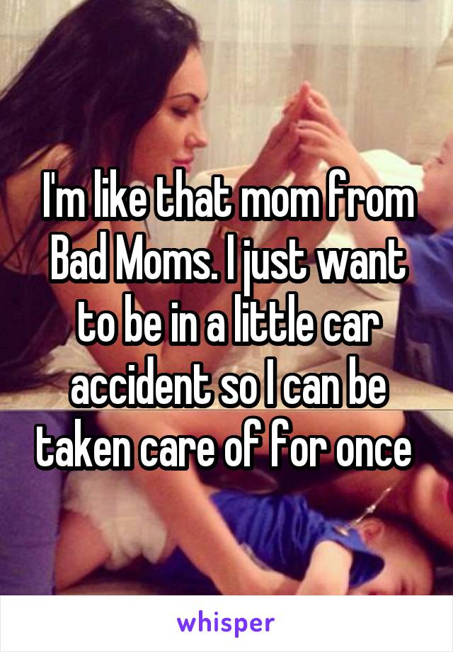 I'm like that mom from Bad Moms. I just want to be in a little car accident so I can be taken care of for once 