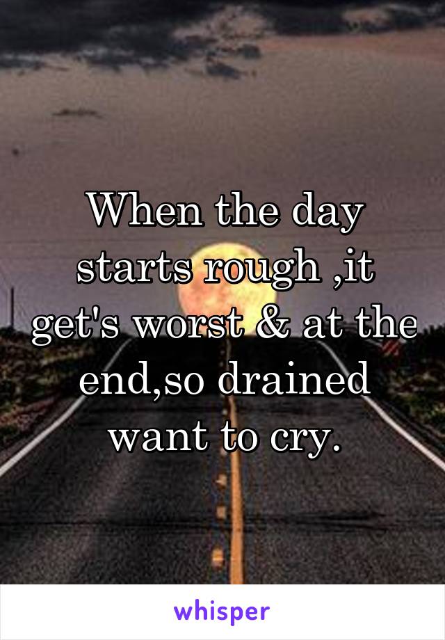 When the day starts rough ,it get's worst & at the end,so drained want to cry.