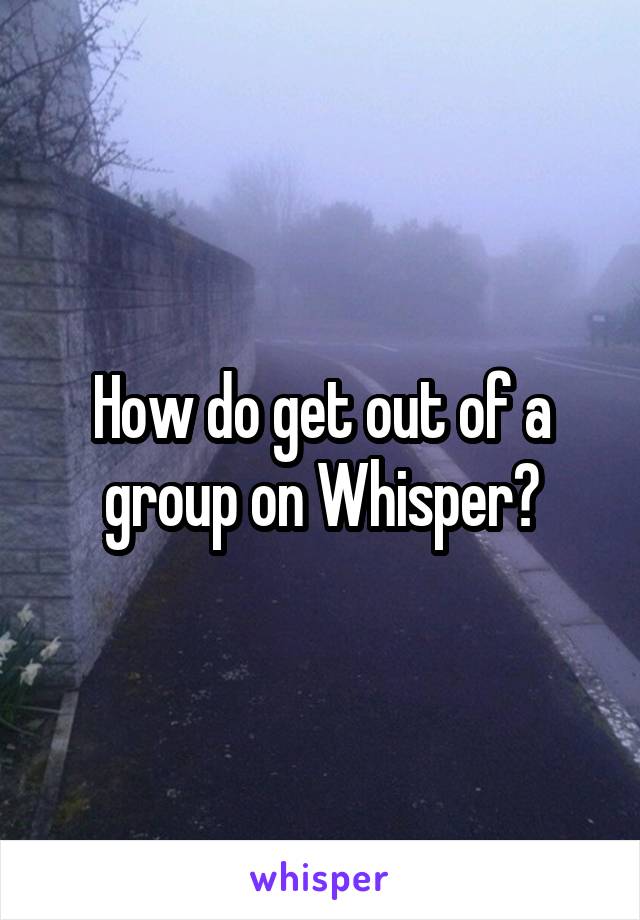 How do get out of a group on Whisper?