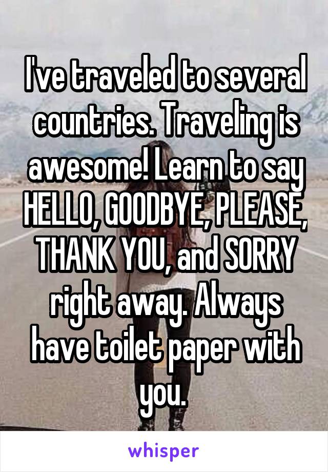 I've traveled to several countries. Traveling is awesome! Learn to say HELLO, GOODBYE, PLEASE, THANK YOU, and SORRY right away. Always have toilet paper with you. 