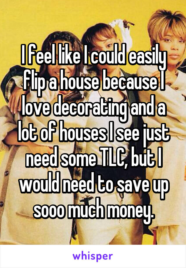 I feel like I could easily flip a house because I love decorating and a lot of houses I see just need some TLC, but I would need to save up sooo much money.