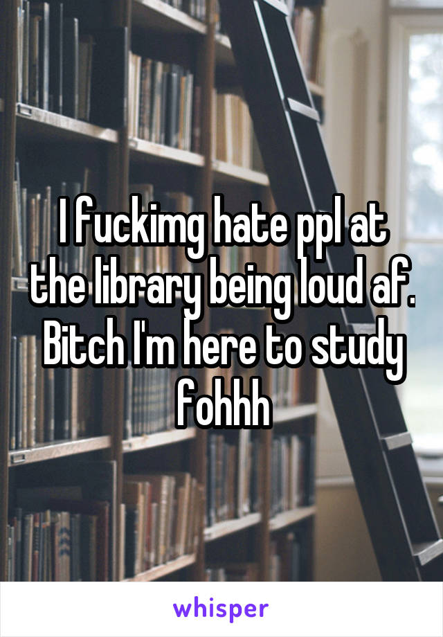 I fuckimg hate ppl at the library being loud af. Bitch I'm here to study fohhh