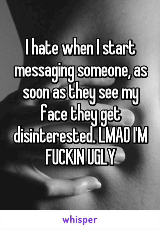 I hate when I start messaging someone, as soon as they see my face they get disinterested. LMAO I'M FUCKIN UGLY
