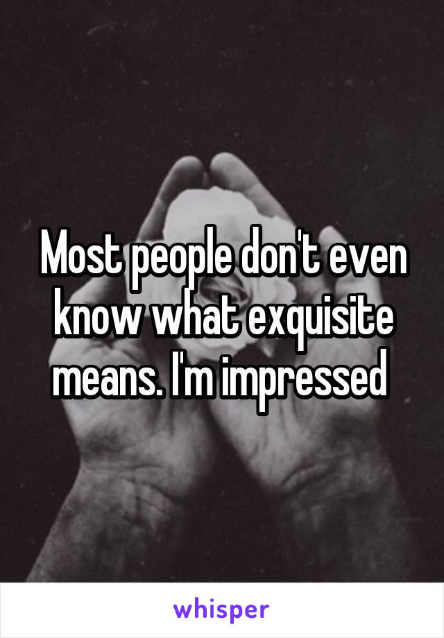 Most people don't even know what exquisite means. I'm impressed 