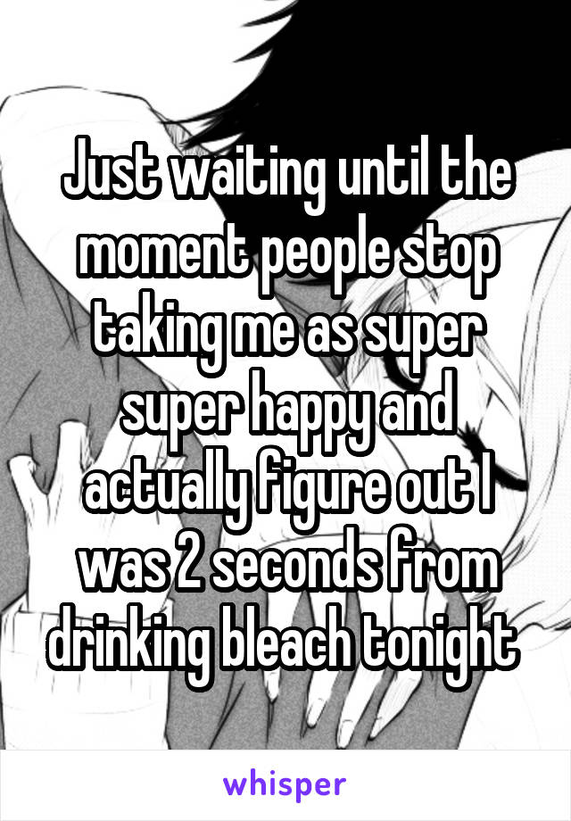 Just waiting until the moment people stop taking me as super super happy and actually figure out I was 2 seconds from drinking bleach tonight 