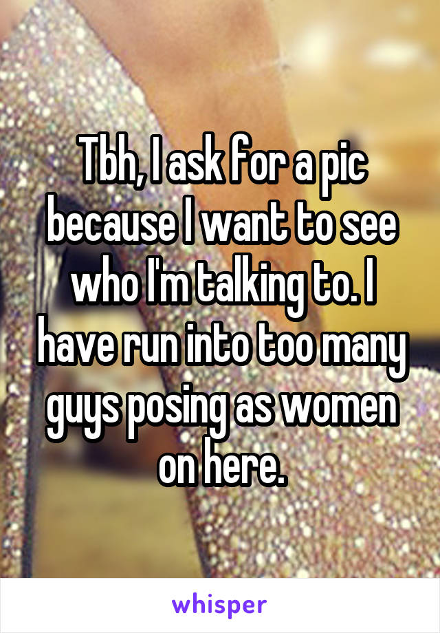 Tbh, I ask for a pic because I want to see who I'm talking to. I have run into too many guys posing as women on here.