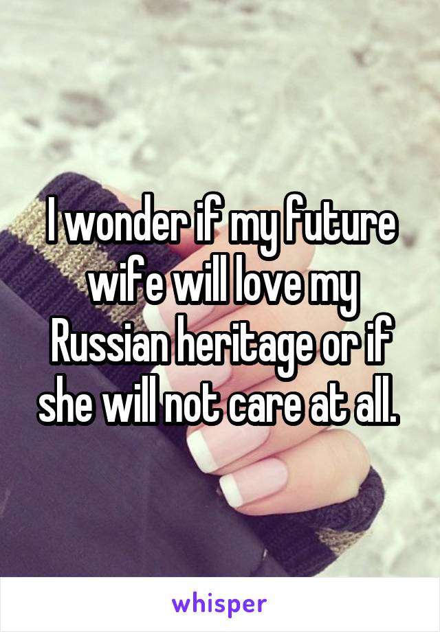 I wonder if my future wife will love my Russian heritage or if she will not care at all. 