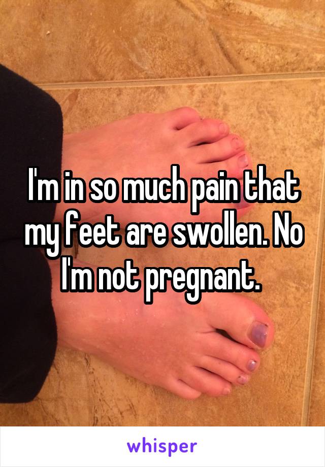 I'm in so much pain that my feet are swollen. No I'm not pregnant. 