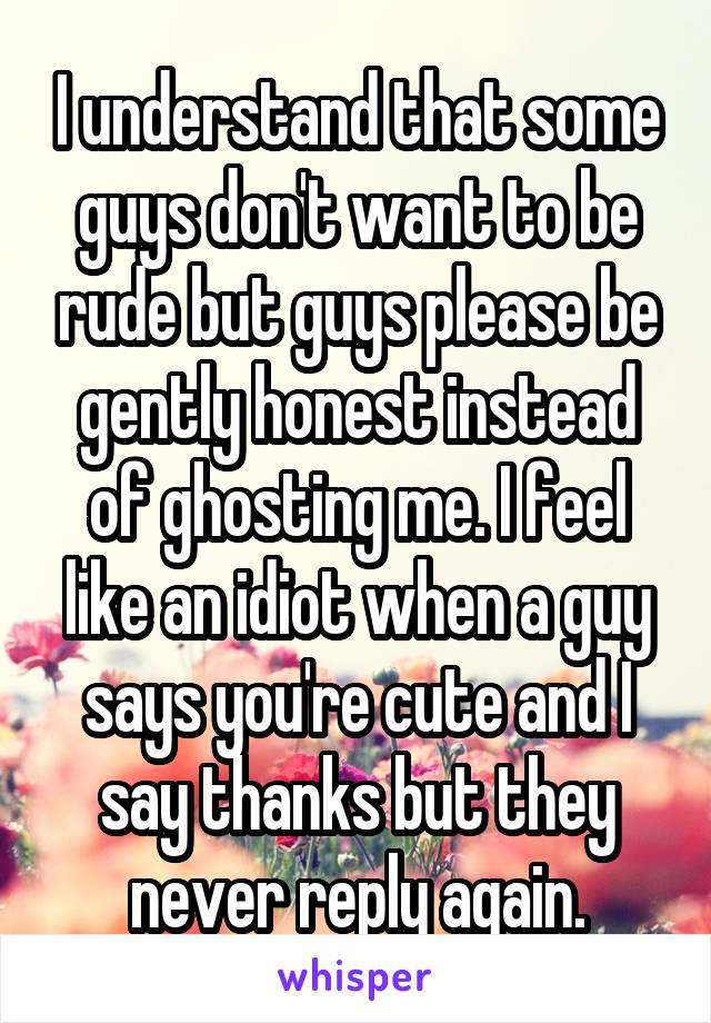 I understand that some guys don't want to be rude but guys please be gently honest instead of ghosting me. I feel like an idiot when a guy says you're cute and I say thanks but they never reply again.