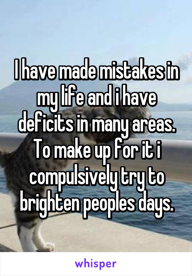 I have made mistakes in my life and i have deficits in many areas. To make up for it i compulsively try to brighten peoples days.
