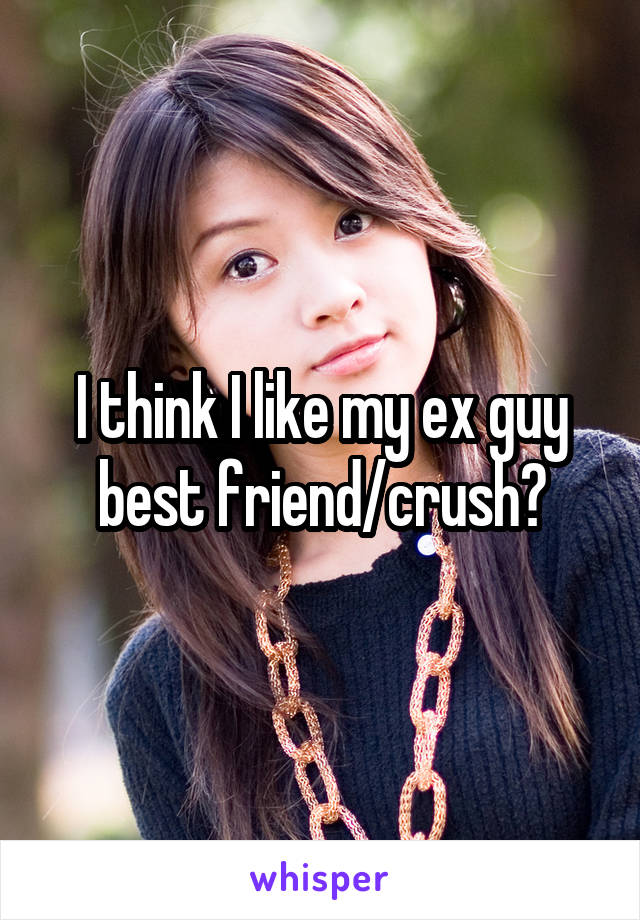 I think I like my ex guy best friend/crush?