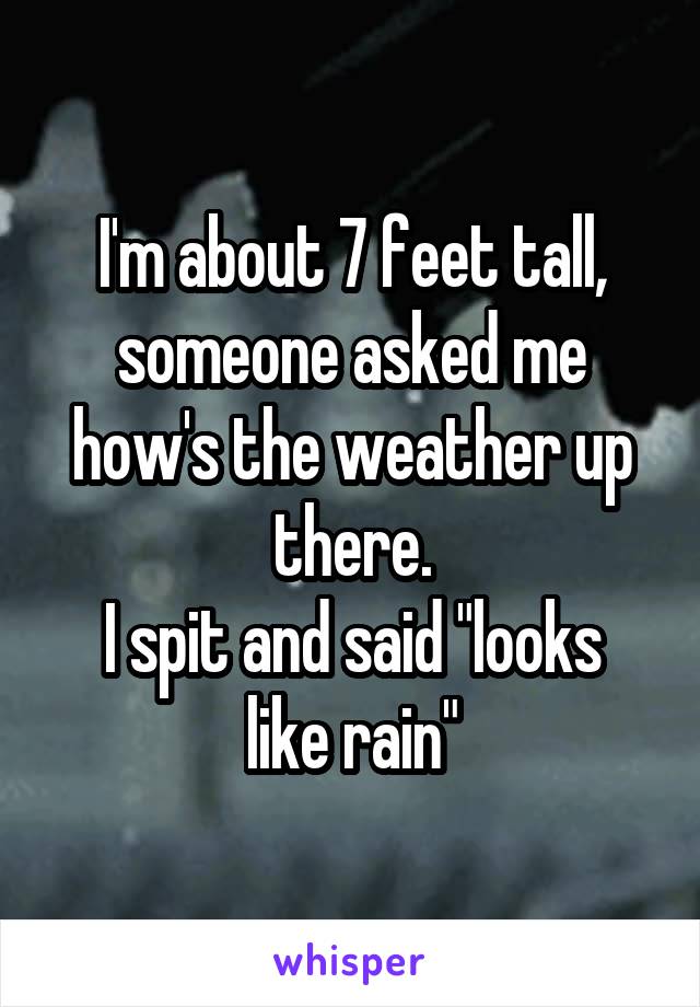 I'm about 7 feet tall, someone asked me how's the weather up there.
I spit and said "looks like rain"