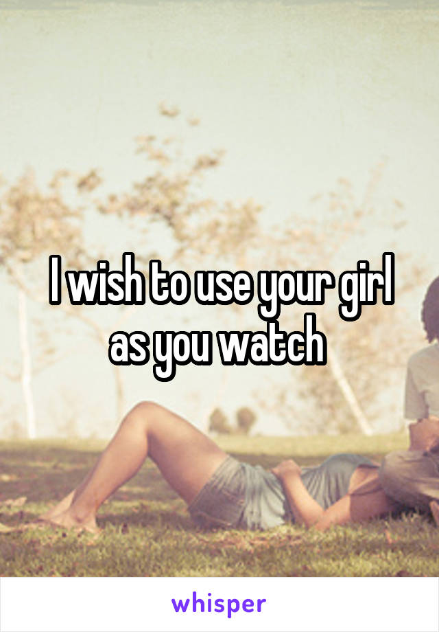 I wish to use your girl as you watch 