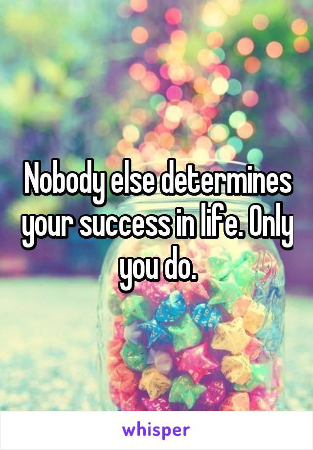 Nobody else determines your success in life. Only you do.