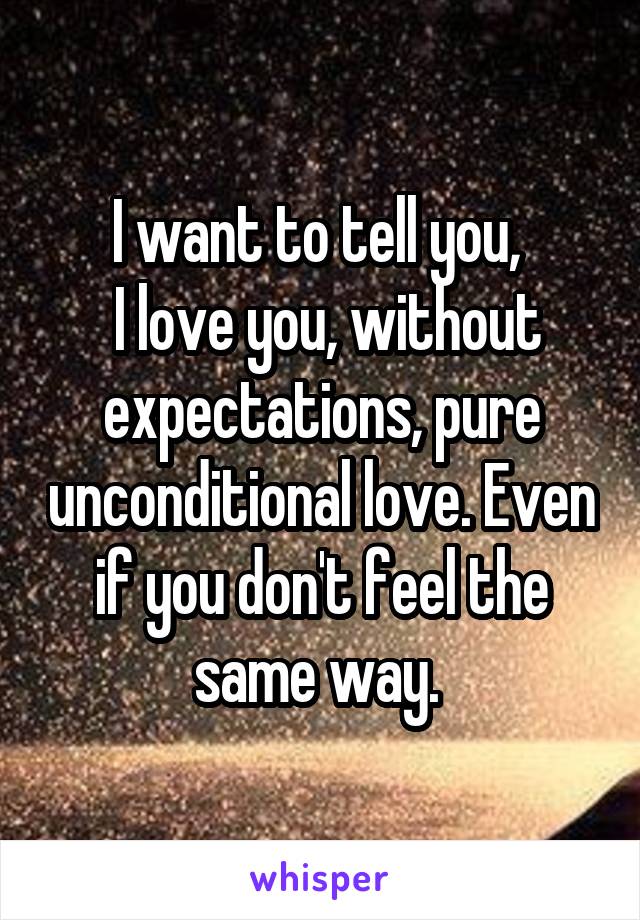 I want to tell you, 
 I love you, without expectations, pure unconditional love. Even if you don't feel the same way. 