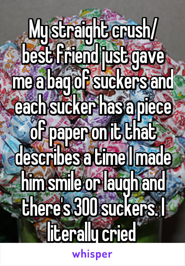 My straight crush/ best friend just gave me a bag of suckers and each sucker has a piece of paper on it that describes a time I made him smile or laugh and there's 300 suckers. I literally cried 