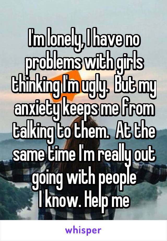 I'm lonely, I have no problems with girls thinking I'm ugly.  But my anxiety keeps me from talking to them.  At the same time I'm really out going with people
I know. Help me