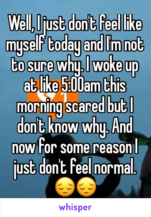 Well, I just don't feel like myself today and I'm not to sure why. I woke up at like 5:00am this morning scared but I don't know why. And now for some reason I just don't feel normal. 😔😔