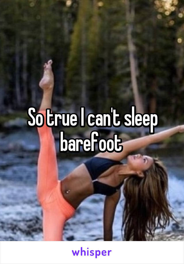 So true I can't sleep barefoot 
