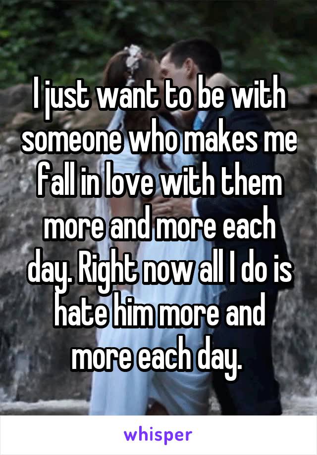 I just want to be with someone who makes me fall in love with them more and more each day. Right now all I do is hate him more and more each day. 