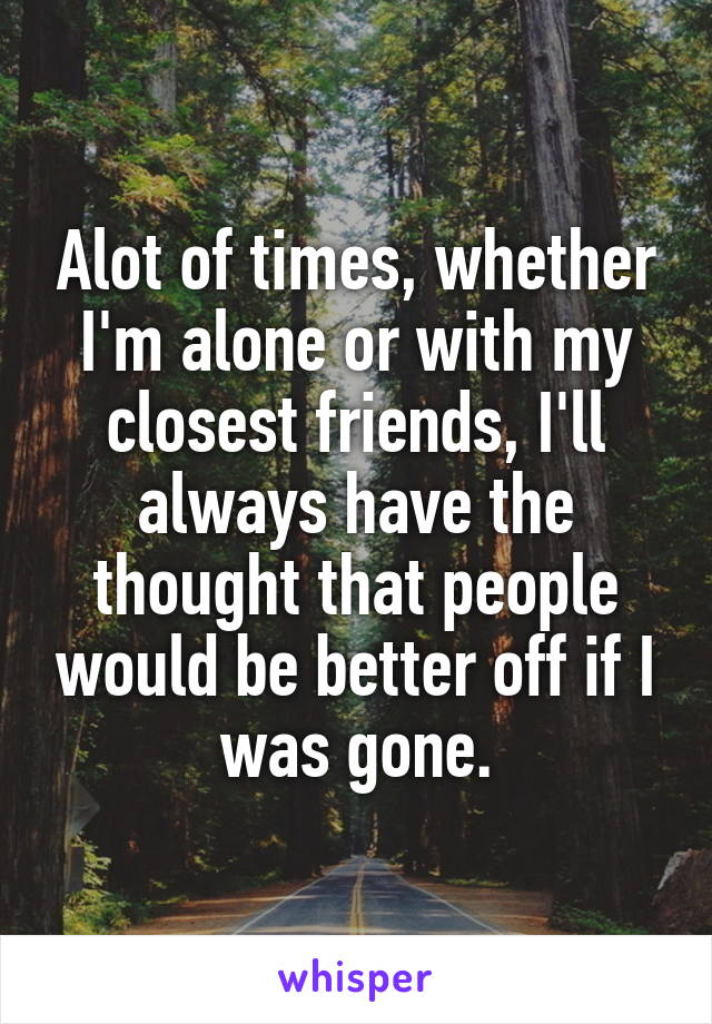 Alot of times, whether I'm alone or with my closest friends, I'll always have the thought that people would be better off if I was gone.