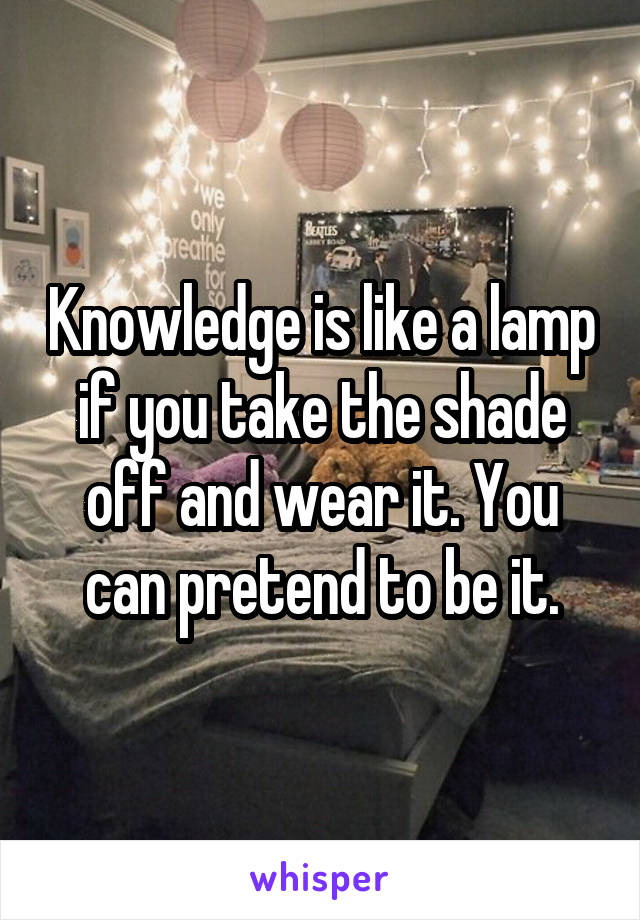 Knowledge is like a lamp if you take the shade off and wear it. You can pretend to be it.