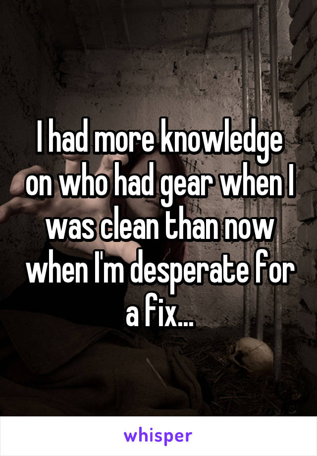 I had more knowledge on who had gear when I was clean than now when I'm desperate for a fix...