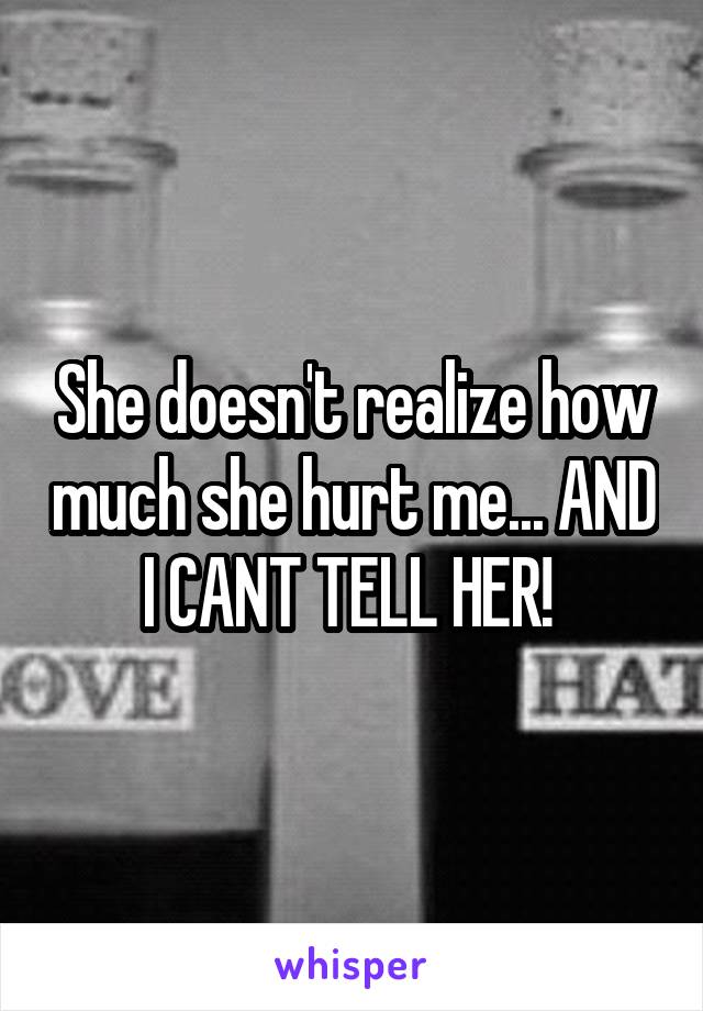 She doesn't realize how much she hurt me... AND I CANT TELL HER! 