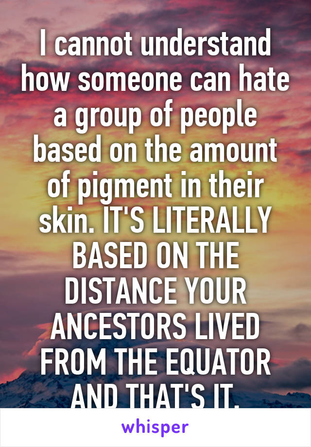 I cannot understand how someone can hate a group of people based on the amount of pigment in their skin. IT'S LITERALLY BASED ON THE DISTANCE YOUR ANCESTORS LIVED FROM THE EQUATOR AND THAT'S IT.