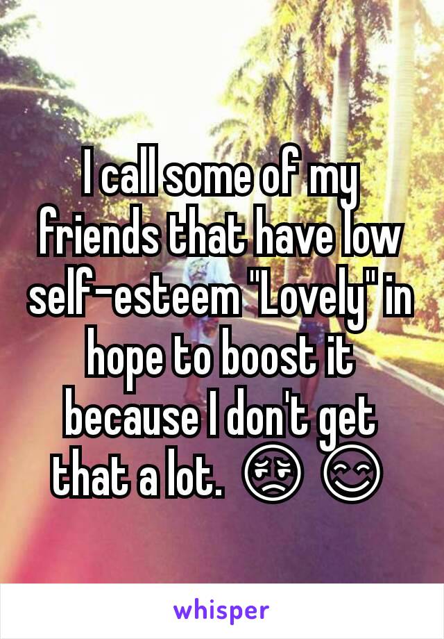 I call some of my friends that have low self-esteem "Lovely" in hope to boost it because I don't get that a lot. 😔😊