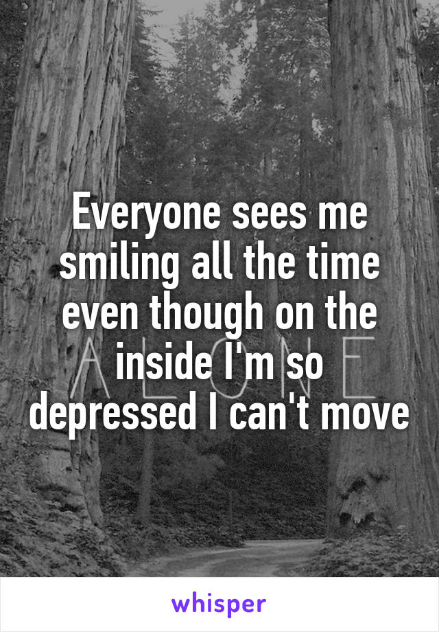 Everyone sees me smiling all the time even though on the inside I'm so depressed I can't move