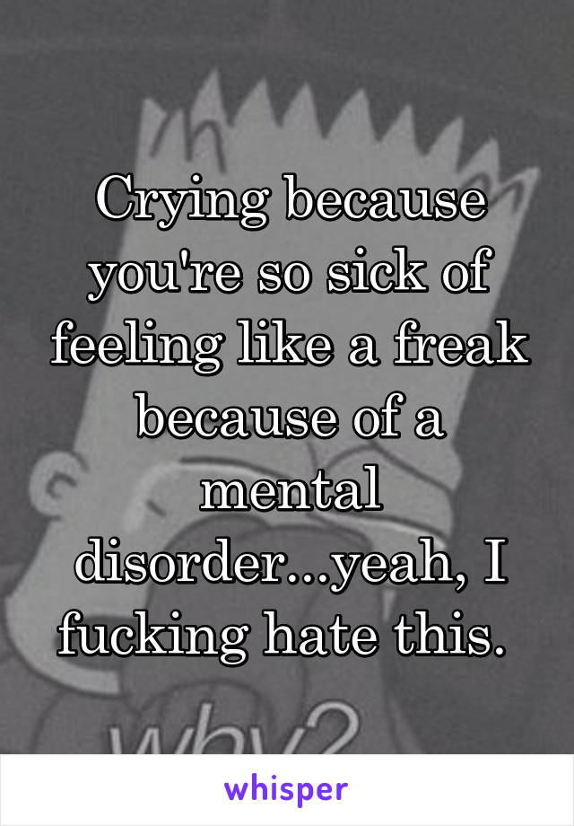 Crying because you're so sick of feeling like a freak because of a mental disorder...yeah, I fucking hate this. 