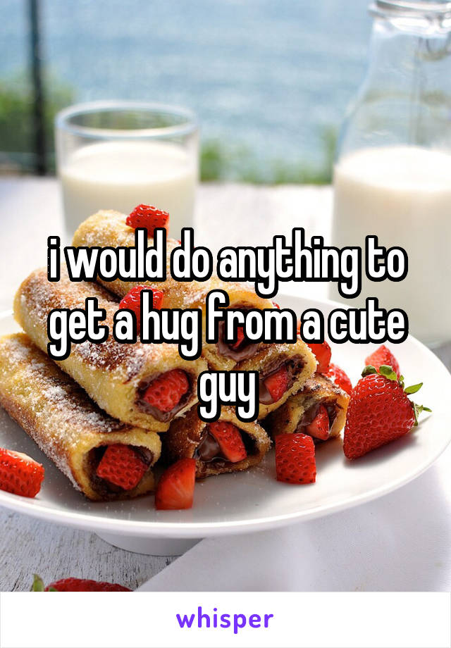 i would do anything to get a hug from a cute guy