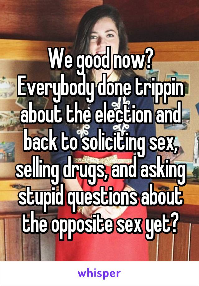 We good now? Everybody done trippin about the election and back to soliciting sex, selling drugs, and asking stupid questions about the opposite sex yet?