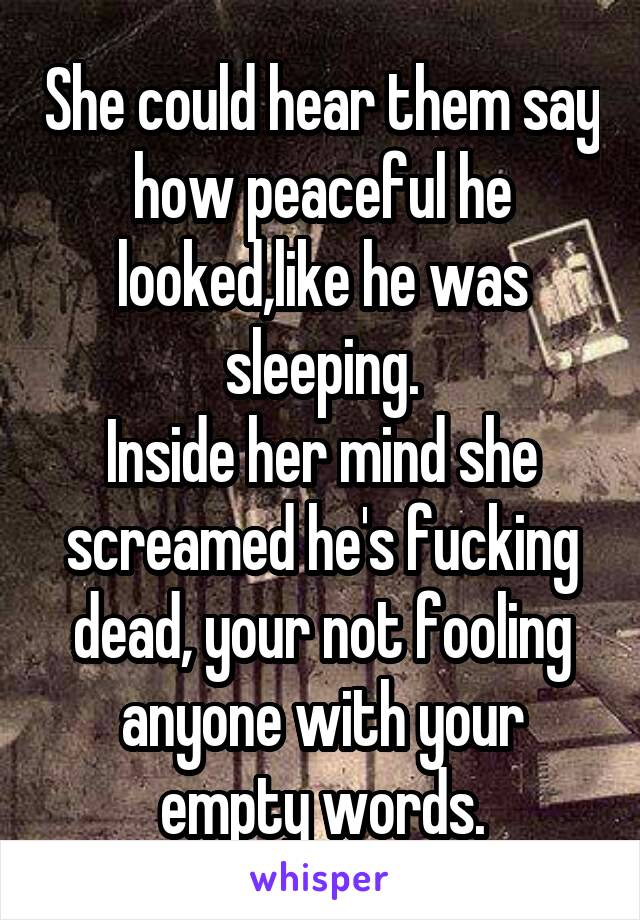 She could hear them say how peaceful he looked,like he was sleeping.
Inside her mind she screamed he's fucking dead, your not fooling anyone with your empty words.