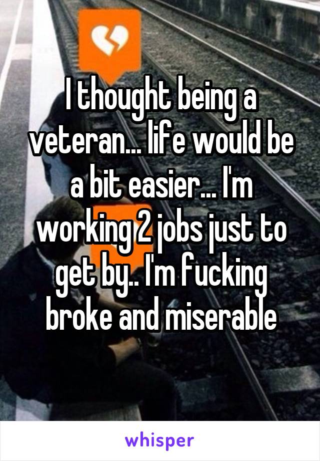I thought being a veteran... life would be a bit easier... I'm working 2 jobs just to get by.. I'm fucking broke and miserable
