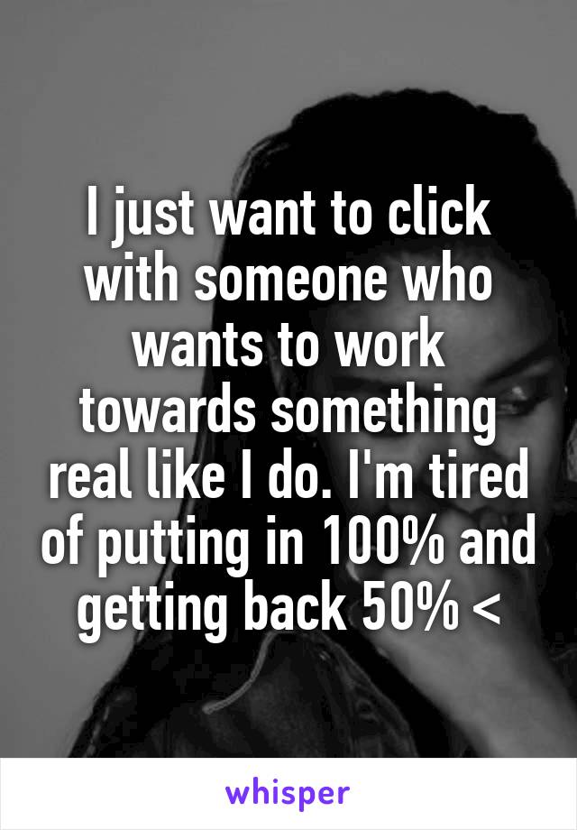 I just want to click with someone who wants to work towards something real like I do. I'm tired of putting in 100% and getting back 50% <