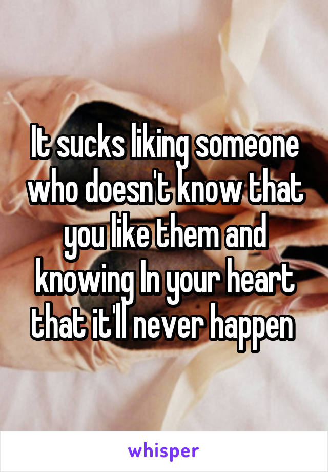 It sucks liking someone who doesn't know that you like them and knowing In your heart that it'll never happen 
